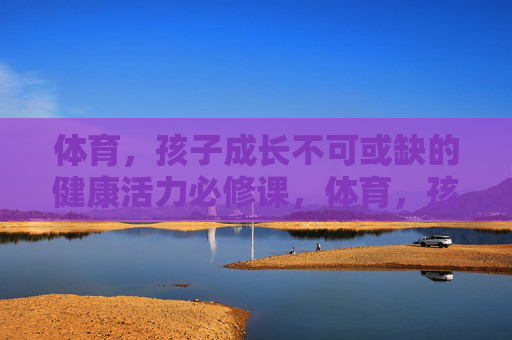 体育,孩子成长不可或缺的健康活力必修课,体育,孩子成长的健康活力必修课 体育,孩子成长不可或缺的健康活力必修课,体育,孩子成长的健康活力必修课