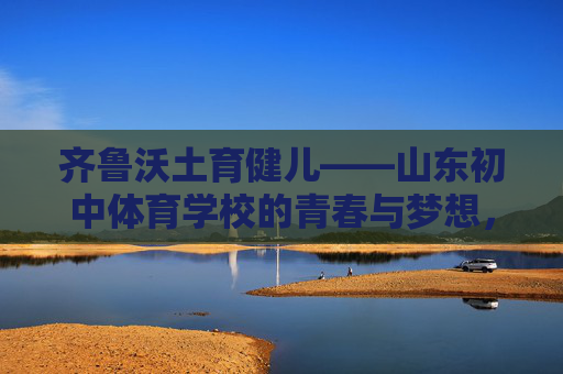 齐鲁沃土育健儿——山东初中体育学校的青春与梦想,齐鲁沃土育健儿,山东初中体育学校的青春逐梦 齐鲁沃土育健儿——山东初中体育学校的青春与梦想,齐鲁沃土育健儿,山东初中体育学校的青春逐梦
