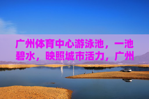 广州体育中心游泳池,一池碧水,映照城市活力,广州体育中心泳池,碧水映活力 广州体育中心游泳池,一池碧水,映照城市活力,广州体育中心泳池,碧水映活力