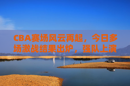 CBA赛场风云再起，今日多场激战结果出炉，强队上演逆转好戏，新星闪耀全场，CBA赛场风云再起，强队逆转好戏，新星闪耀全场