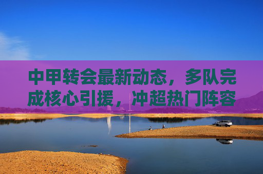 中甲转会最新动态，多队完成核心引援，冲超热门阵容升级，中甲转会最新动态，多队核心引援，冲超热门阵容升级