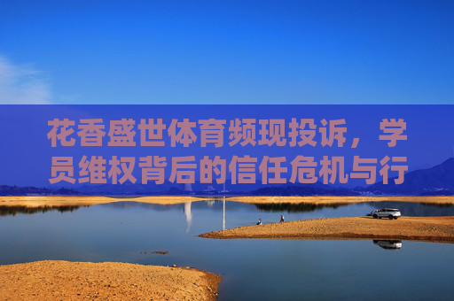 花香盛世体育频现投诉，学员维权背后的信任危机与行业规范之路，花香盛世体育频现投诉，学员维权拷问信任，行业规范待破局
