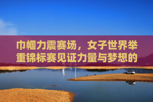 巾帼力震赛场,女子世界举重锦标赛见证力量与梦想的绽放,巾帼力量震赛场,梦想绽放耀举重 巾帼力震赛场,女子世界举重锦标赛见证力量与梦想的绽放,巾帼力量震赛场,梦想绽放耀举重
