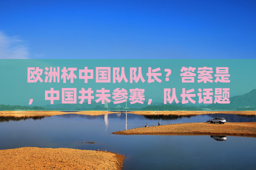 欧洲杯中国队队长?答案是,中国并未参赛,队长话题背后是误解与期待,欧洲杯中国队队长,未参赛的误解与期待 欧洲杯中国队队长?答案是,中国并未参赛,队长话题背后是误解与期待,欧洲杯中国队队长,未参赛的误解与期待