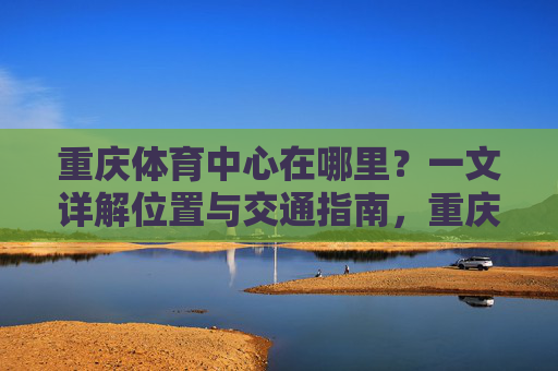 重庆体育中心在哪里?一文详解位置与交通指南,重庆体育中心位置与交通指南 重庆体育中心在哪里?一文详解位置与交通指南,重庆体育中心位置与交通指南