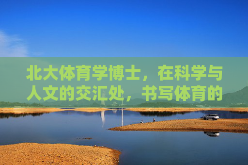 北大体育学博士，在科学与人文的交汇处，书写体育的时代答卷，北大体育学博士，科学人文交汇处，书体育时代答卷