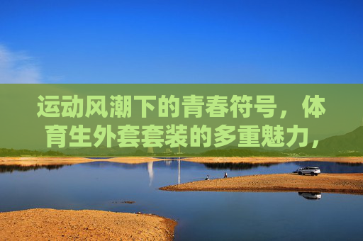 运动风潮下的青春符号,体育生外套套装的多重魅力,运动风潮下的青春符号,体育生外套套装的多重魅力 运动风潮下的青春符号,体育生外套套装的多重魅力,运动风潮下的青春符号,体育生外套套装的多重魅力
