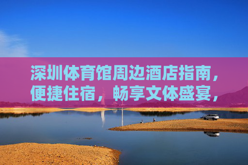 深圳体育馆周边酒店指南,便捷住宿,畅享文体盛宴,深圳体育馆周边住宿指南,便捷入住,畅享文体盛宴 深圳体育馆周边酒店指南,便捷住宿,畅享文体盛宴,深圳体育馆周边住宿指南,便捷入住,畅享文体盛宴