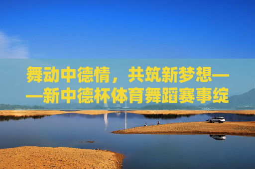 舞动中德情，共筑新梦想——新中德杯体育舞蹈赛事绽放时代活力，舞动中德情 共筑新梦想——新中德杯体育舞蹈赛事绽放时代活力