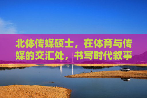北体传媒硕士，在体育与传媒的交汇处，书写时代叙事，北体传媒硕士，体育与传媒交汇处的时代叙事书写者