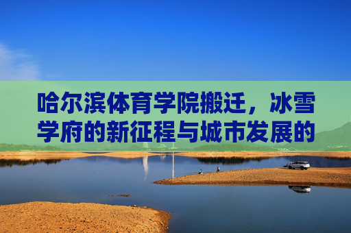 哈尔滨体育学院搬迁，冰雪学府的新征程与城市发展的同频共振，冰雪学府新征程，哈尔滨体育学院搬迁与城市发展同频共振