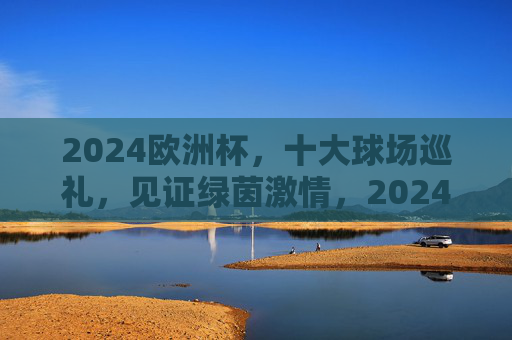 2024欧洲杯,十大球场巡礼,见证绿茵激情,2024欧洲杯十大球场,绿茵激情巡礼 2024欧洲杯,十大球场巡礼,见证绿茵激情,2024欧洲杯十大球场,绿茵激情巡礼