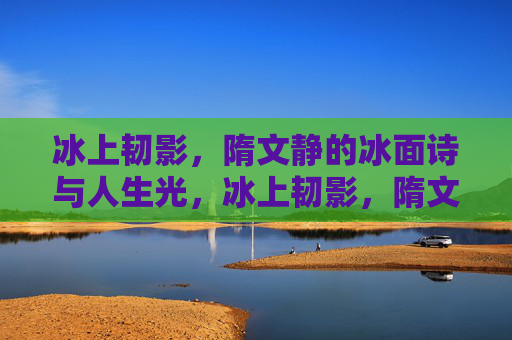 冰上韧影，隋文静的冰面诗与人生光，冰上韧影，隋文静的诗与光