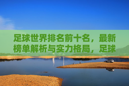 足球世界排名前十名,最新榜单解析与实力格局,足球世界排名前十最新榜单解析与实力格局 足球世界排名前十名,最新榜单解析与实力格局,足球世界排名前十最新榜单解析与实力格局