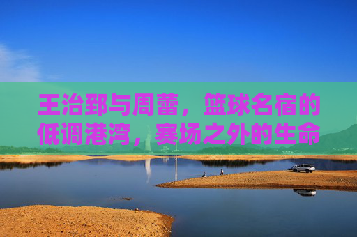 王治郅与周蕾,篮球名宿的低调港湾,赛场之外的生命陪伴,王治郅周蕾,篮球名宿的低调港湾与赛场外生命陪伴 王治郅与周蕾,篮球名宿的低调港湾,赛场之外的生命陪伴,王治郅周蕾,篮球名宿的低调港湾与赛场外生命陪伴