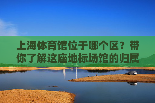 上海体育馆位于哪个区？带你了解这座地标场馆的归属，上海体育馆位于哪个区？带你了解这座地标场馆的归属