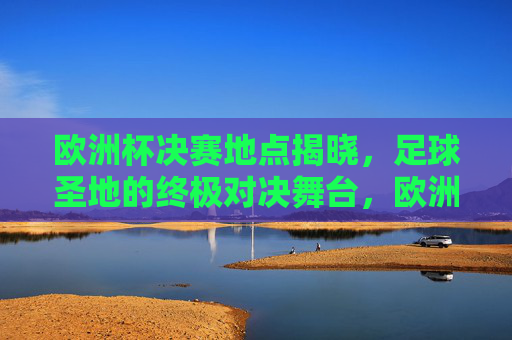欧洲杯决赛地点揭晓,足球圣地的终极对决舞台,欧洲杯决赛圣地揭晓,终极对决舞台落定 欧洲杯决赛地点揭晓,足球圣地的终极对决舞台,欧洲杯决赛圣地揭晓,终极对决舞台落定