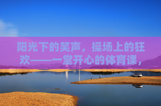 阳光下的笑声,操场上的狂欢——一堂开心的体育课,阳光操场,笑闹体育课 阳光下的笑声,操场上的狂欢——一堂开心的体育课,阳光操场,笑闹体育课