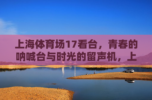 上海体育场17看台,青春的呐喊台与时光的留声机,上海体育场17看台,青春的呐喊与时光的留声 上海体育场17看台,青春的呐喊台与时光的留声机,上海体育场17看台,青春的呐喊与时光的留声