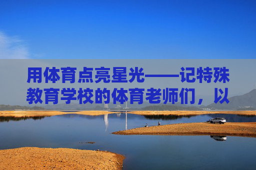 用体育点亮星光——记特殊教育学校的体育老师们,以体育之光照亮特教星光 用体育点亮星光——记特殊教育学校的体育老师们,以体育之光照亮特教星光