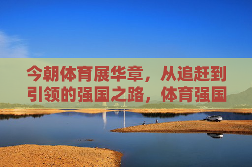 今朝体育展华章,从追赶到引领的强国之路,体育强国,从追赶到引领的华章之路 今朝体育展华章,从追赶到引领的强国之路,体育强国,从追赶到引领的华章之路