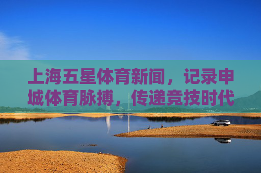 上海五星体育新闻，记录申城体育脉搏，传递竞技时代强音，上海五星体育，申城脉搏，竞技强音