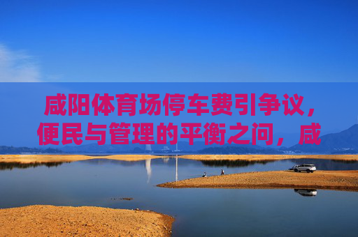 咸阳体育场停车费引争议,便民与管理的平衡之问,咸阳体育场停车费争议,便民与管理的平衡之问 咸阳体育场停车费引争议,便民与管理的平衡之问,咸阳体育场停车费争议,便民与管理的平衡之问