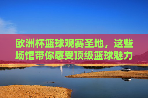 欧洲杯篮球观赛圣地,这些场馆带你感受顶级篮球魅力,欧洲杯篮球观赛圣地,感受顶级篮球魅力 欧洲杯篮球观赛圣地,这些场馆带你感受顶级篮球魅力,欧洲杯篮球观赛圣地,感受顶级篮球魅力