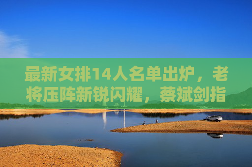 最新女排14人名单出炉，老将压阵新锐闪耀，蔡斌剑指巴黎奥运攻坚，女排14人名单出炉，老将新锐闪耀，蔡斌剑指巴黎奥运攻坚