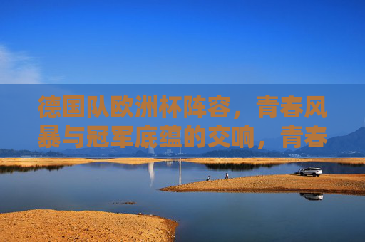 德国队欧洲杯阵容,青春风暴与冠军底蕴的交响,青春风暴与冠军底蕴的交响——德国队欧洲杯阵容 德国队欧洲杯阵容,青春风暴与冠军底蕴的交响,青春风暴与冠军底蕴的交响——德国队欧洲杯阵容
