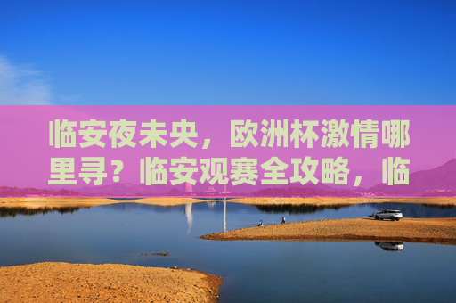 临安夜未央,欧洲杯激情哪里寻?临安观赛全攻略,临安欧洲杯观赛全攻略 临安夜未央,欧洲杯激情哪里寻?临安观赛全攻略,临安欧洲杯观赛全攻略