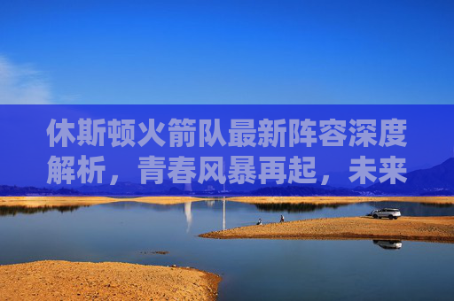 休斯顿火箭队最新阵容深度解析,青春风暴再起,未来可期,休斯顿火箭最新阵容,青春风暴再起,未来可期 休斯顿火箭队最新阵容深度解析,青春风暴再起,未来可期,休斯顿火箭最新阵容,青春风暴再起,未来可期