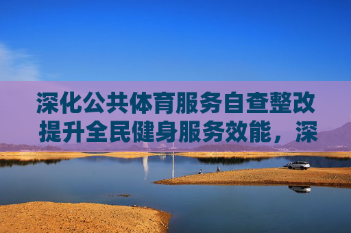深化公共体育服务自查整改 提升全民健身服务效能,深化公共体育服务自查整改 提升全民健身服务效能 深化公共体育服务自查整改 提升全民健身服务效能,深化公共体育服务自查整改 提升全民健身服务效能
