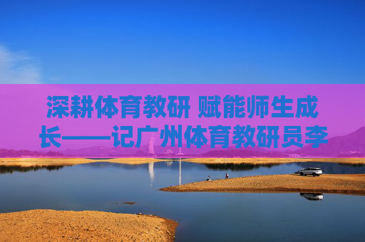 深耕体育教研 赋能师生成长——记广州体育教研员李明,深耕体育教研 赋能师生成长——记广州体育教研员李明 深耕体育教研 赋能师生成长——记广州体育教研员李明,深耕体育教研 赋能师生成长——记广州体育教研员李明