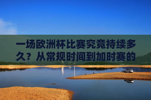 一场欧洲杯比赛究竟持续多久?从常规时间到加时赛的全面解析,欧洲杯比赛持续时间,常规时间到加时赛全解析 一场欧洲杯比赛究竟持续多久?从常规时间到加时赛的全面解析,欧洲杯比赛持续时间,常规时间到加时赛全解析
