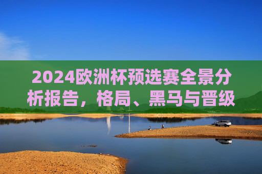 2024欧洲杯预选赛全景分析报告,格局、黑马与晋级悬念,2024欧洲杯预选赛全景,格局、黑马与晋级悬念 2024欧洲杯预选赛全景分析报告,格局、黑马与晋级悬念,2024欧洲杯预选赛全景,格局、黑马与晋级悬念