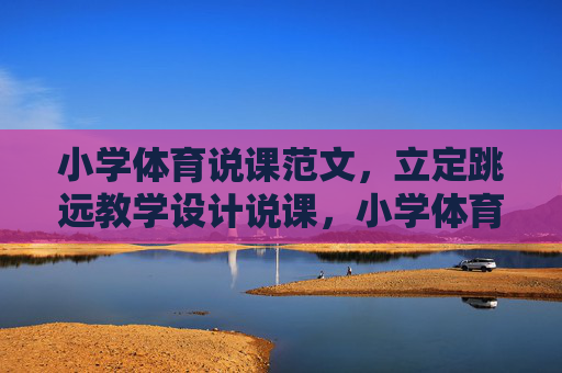 小学体育说课范文,立定跳远教学设计说课,小学体育立定跳远教学设计说课 小学体育说课范文,立定跳远教学设计说课,小学体育立定跳远教学设计说课