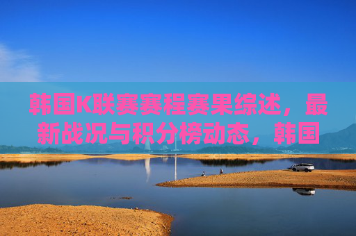 韩国K联赛赛程赛果综述，最新战况与积分榜动态，韩国K联赛赛程赛果与最新动态