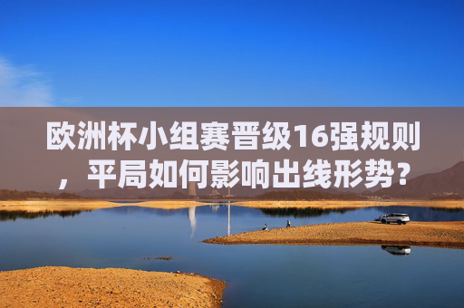 欧洲杯小组赛晋级16强规则，平局如何影响出线形势？欧洲杯小组赛晋级16强规则，平局对出线形势的影响