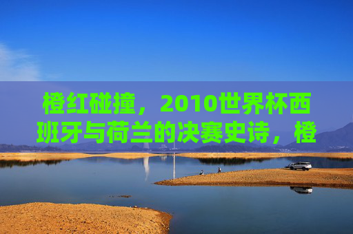 橙红碰撞，2010世界杯西班牙与荷兰的决赛史诗，橙红碰撞，2010世界杯西班牙荷兰决赛史诗