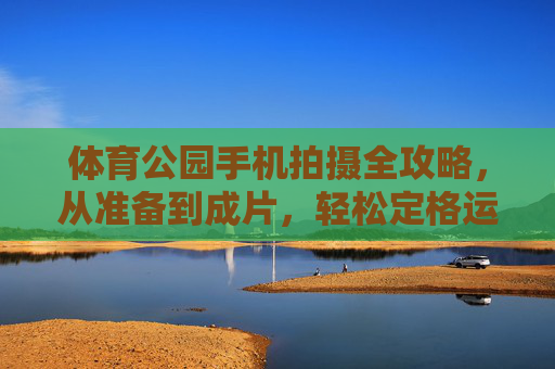 体育公园手机拍摄全攻略，从准备到成片，轻松定格运动之美，体育公园手机拍摄全攻略，从准备到成片，定格运动之美