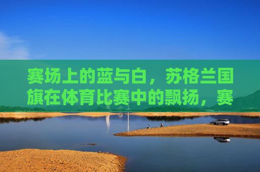 赛场上的蓝与白,苏格兰国旗在体育比赛中的飘扬,赛场蓝白飘扬,苏格兰国旗的体育荣光 赛场上的蓝与白,苏格兰国旗在体育比赛中的飘扬,赛场蓝白飘扬,苏格兰国旗的体育荣光