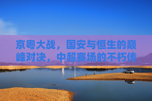 京粤大战,国安与恒生的巅峰对决,中超赛场的不朽传奇,京粤巅峰对决,国安与恒生的中超不朽传奇 京粤大战,国安与恒生的巅峰对决,中超赛场的不朽传奇,京粤巅峰对决,国安与恒生的中超不朽传奇