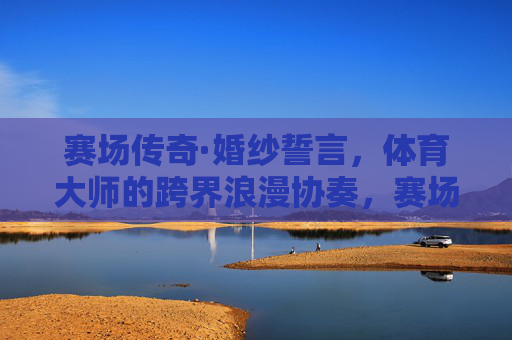 赛场传奇·婚纱誓言,体育大师的跨界浪漫协奏,赛场传奇·婚纱誓言,体育大师的跨界浪漫协奏 赛场传奇·婚纱誓言,体育大师的跨界浪漫协奏,赛场传奇·婚纱誓言,体育大师的跨界浪漫协奏