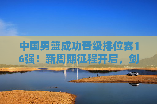 中国男篮成功晋级排位赛16强!新周期征程开启,剑指更高舞台,中国男篮晋级16强 新周期征程开启剑指更高舞台 中国男篮成功晋级排位赛16强!新周期征程开启,剑指更高舞台,中国男篮晋级16强 新周期征程开启剑指更高舞台