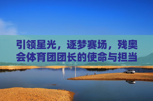 引领星光,逐梦赛场,残奥会体育团团长的使命与担当,引领星光逐梦赛场,残奥会体育团长的使命担当 引领星光,逐梦赛场,残奥会体育团团长的使命与担当,引领星光逐梦赛场,残奥会体育团长的使命担当