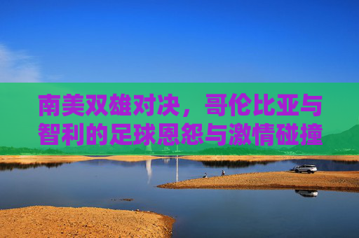 南美双雄对决，哥伦比亚与智利的足球恩怨与激情碰撞，南美双雄对决，哥伦比亚与智利的足球恩怨碰撞
