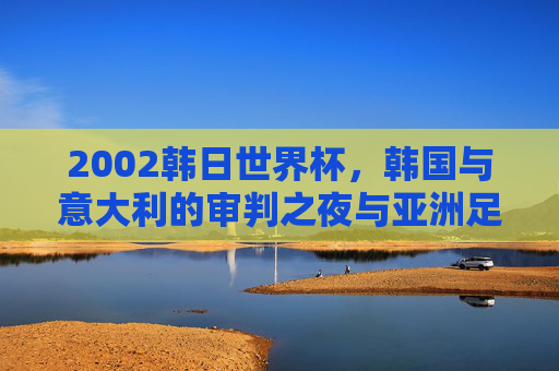 2002韩日世界杯，韩国与意大利的审判之夜与亚洲足球的觉醒，2002韩日世界杯，韩意审判之夜与亚洲足球觉醒