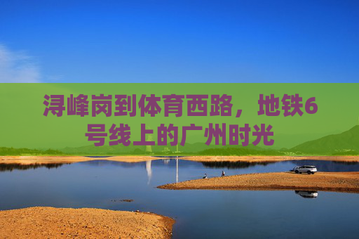 浔峰岗到体育西路,地铁6号线上的广州时光 浔峰岗到体育西路,地铁6号线上的广州时光