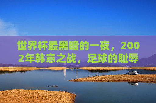 世界杯最黑暗的一夜，2002年韩意之战，足球的耻辱时刻，2002世界杯韩意之战，足球最黑暗的耻辱之夜